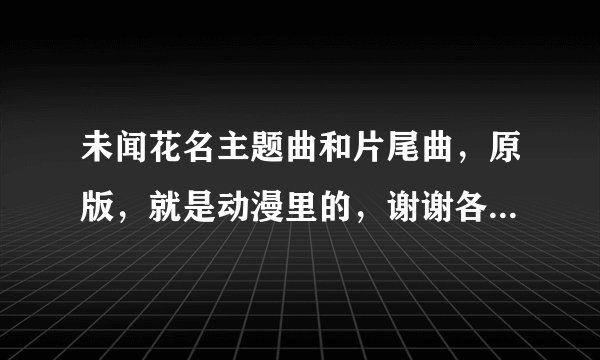 未闻花名主题曲和片尾曲，原版，就是动漫里的，谢谢各路大神了