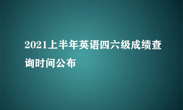 2021上半年英语四六级成绩查询时间公布