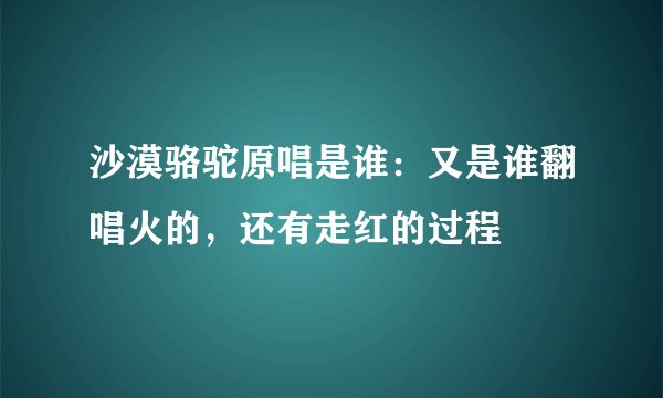 沙漠骆驼原唱是谁：又是谁翻唱火的，还有走红的过程