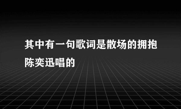 其中有一句歌词是散场的拥抱陈奕迅唱的