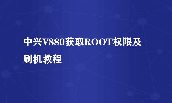 中兴V880获取ROOT权限及刷机教程