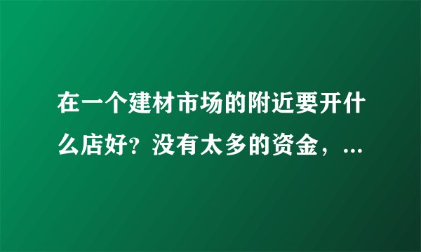 在一个建材市场的附近要开什么店好?没有太多的资金,什么项目合适?