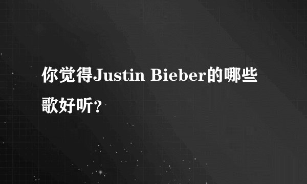 你觉得Justin Bieber的哪些歌好听？