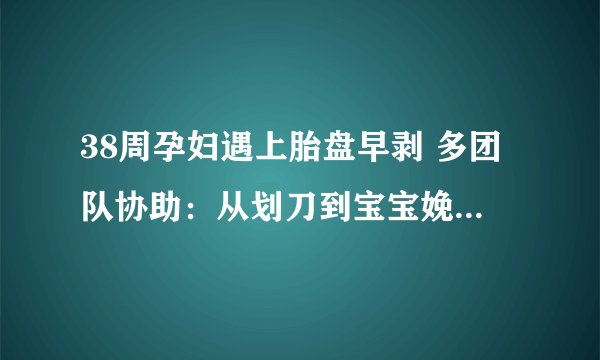 38周孕妇遇上胎盘早剥 多团队协助：从划刀到宝宝娩出，仅用时1分钟