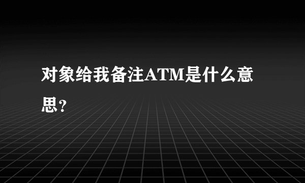 对象给我备注ATM是什么意思？