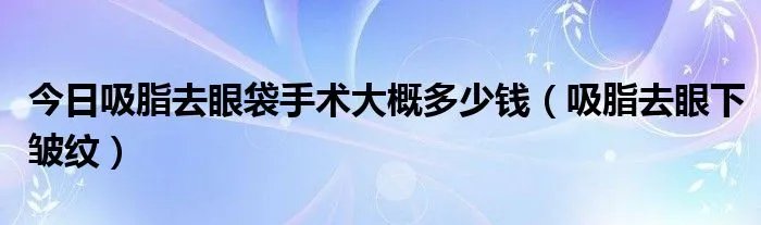 今日吸脂去眼袋手术大概多少钱(吸脂去眼下皱纹)