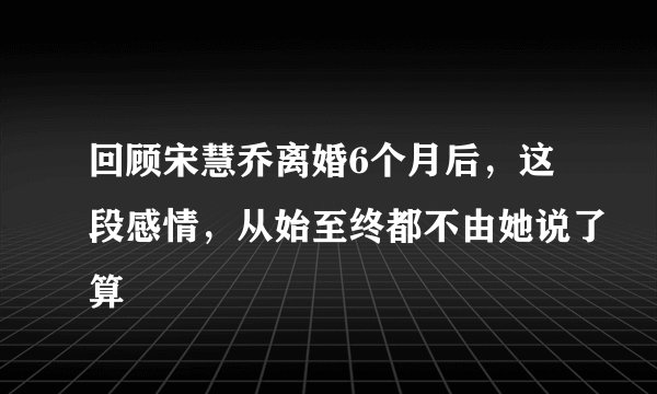 回顾宋慧乔离婚6个月后，这段感情，从始至终都不由她说了算