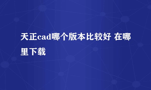 天正cad哪个版本比较好 在哪里下载