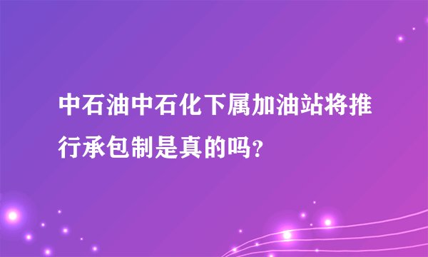 中石油中石化下属加油站将推行承包制是真的吗？