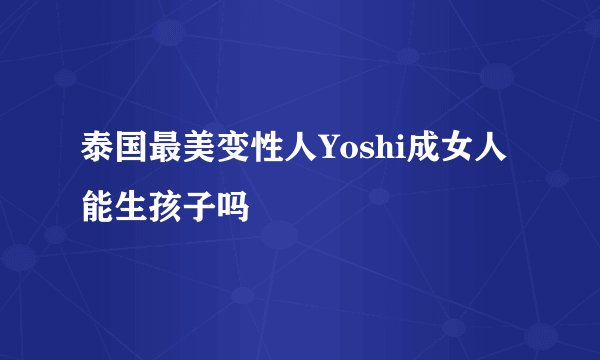 泰国最美变性人Yoshi成女人能生孩子吗