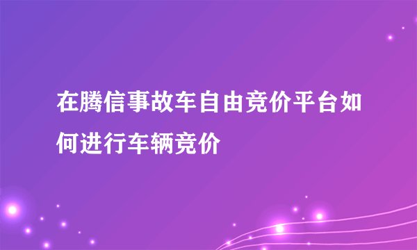 在腾信事故车自由竞价平台如何进行车辆竞价