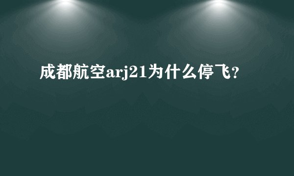成都航空arj21为什么停飞？