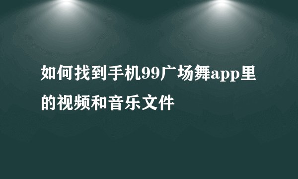 如何找到手机99广场舞app里的视频和音乐文件