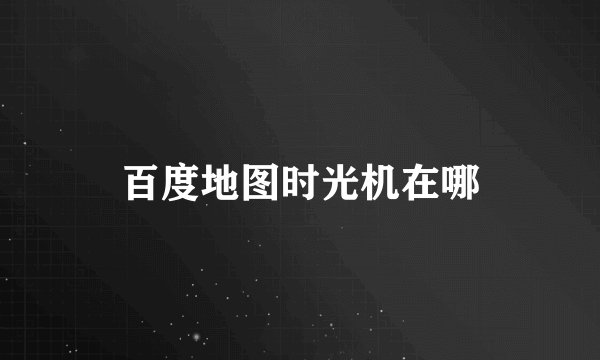 百度地图时光机在哪