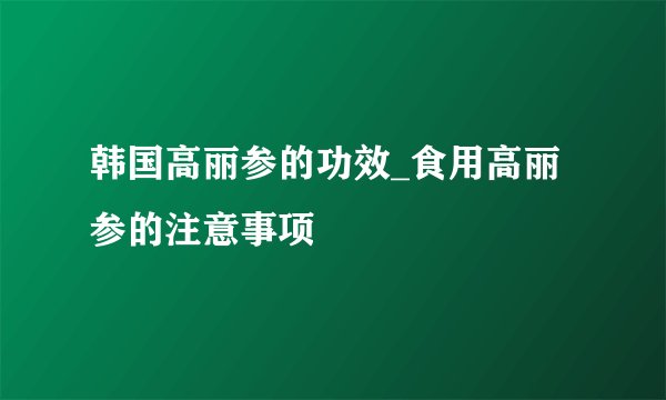 韩国高丽参的功效_食用高丽参的注意事项