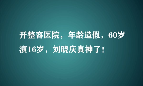 开整容医院，年龄造假，60岁演16岁，刘晓庆真神了！