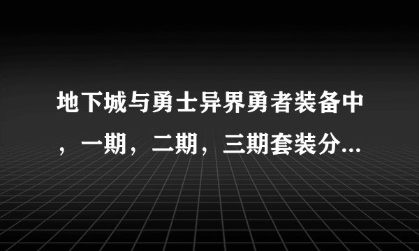 地下城与勇士异界勇者装备中，一期，二期，三期套装分别是什么？（本人剑魂），请高手指点，谢谢