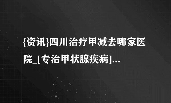 {资讯}四川治疗甲减去哪家医院_[专治甲状腺疾病]四川比较专业的甲减治疗医院