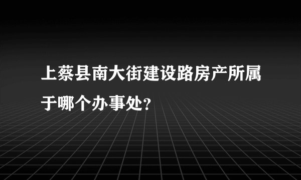 上蔡县南大街建设路房产所属于哪个办事处？