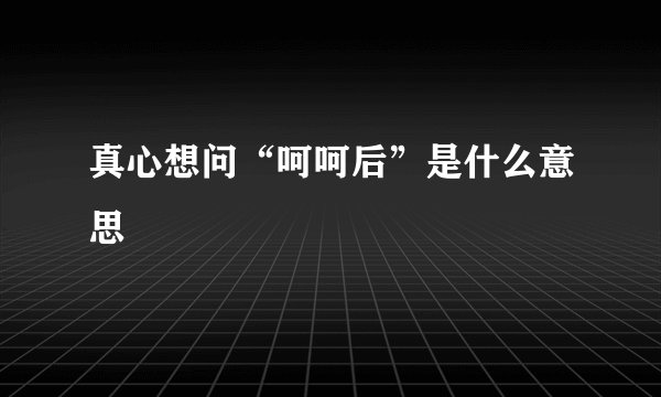 真心想问“呵呵后”是什么意思