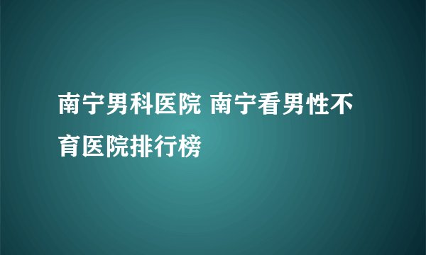 南宁男科医院 南宁看男性不育医院排行榜
