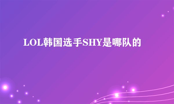 LOL韩国选手SHY是哪队的