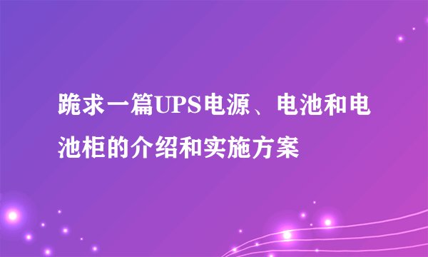 跪求一篇UPS电源、电池和电池柜的介绍和实施方案