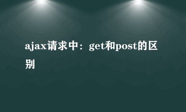 ajax请求中：get和post的区别