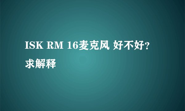 ISK RM 16麦克风 好不好？求解释