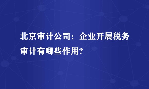北京审计公司：企业开展税务审计有哪些作用?