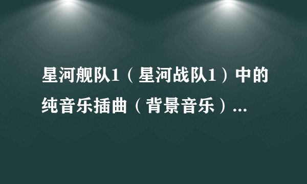 星河舰队1（星河战队1）中的纯音乐插曲（背景音乐）是什么？