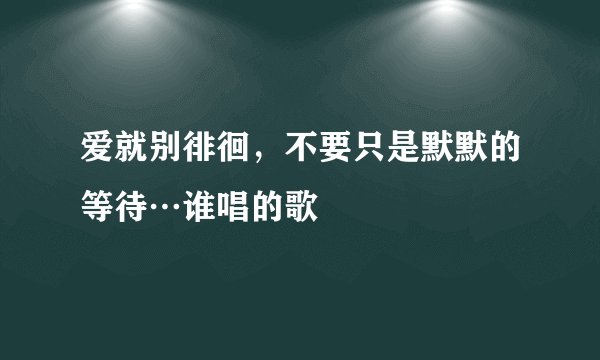 爱就别徘徊，不要只是默默的等待…谁唱的歌