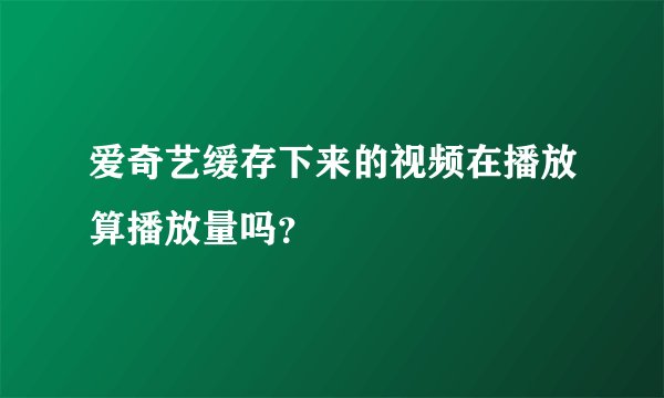 爱奇艺缓存下来的视频在播放算播放量吗？