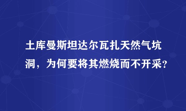 土库曼斯坦达尔瓦扎天然气坑洞,为何要将其燃烧而不开采?