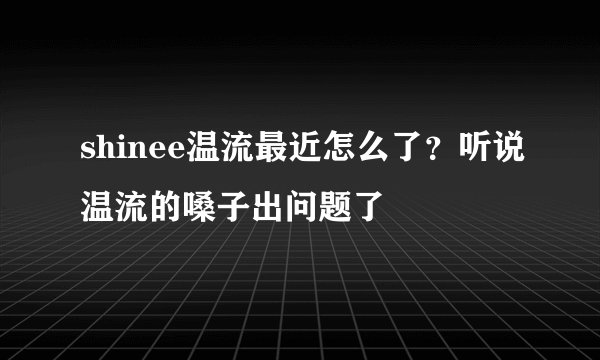 shinee温流最近怎么了？听说温流的嗓子出问题了