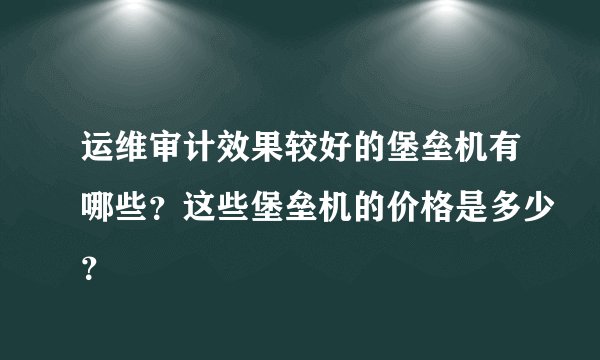 运维审计效果较好的堡垒机有哪些？这些堡垒机的价格是多少？
