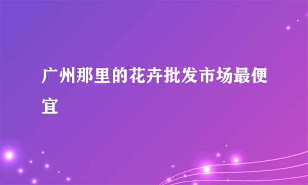 广州那里的花卉批发市场最便宜