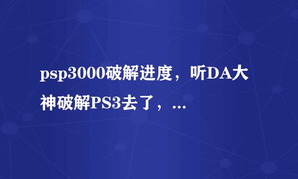 psp3000破解进度，听DA大神破解PS3去了，是吗，那PSP破解还有戏吗