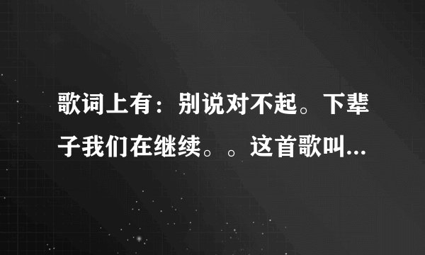 歌词上有：别说对不起。下辈子我们在继续。。这首歌叫什么名字？