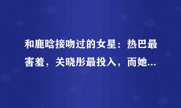 和鹿晗接吻过的女星:热巴最害羞,关晓彤最投入,而她最霸气!