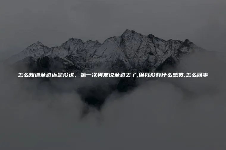 怎么知道全进还是没进,第一次男友说全进去了,但我没有什么感觉,怎么回事