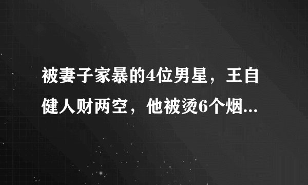 被妻子家暴的4位男星，王自健人财两空，他被烫6个烟头扇500耳光