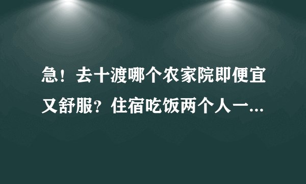 急！去十渡哪个农家院即便宜又舒服？住宿吃饭两个人一般都多少钱啊？请去过的人给我个建议。感谢！
