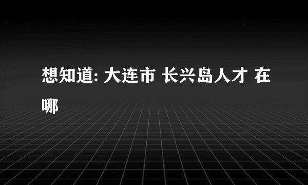 想知道: 大连市 长兴岛人才 在哪