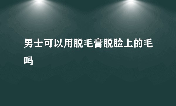 男士可以用脱毛膏脱脸上的毛吗
