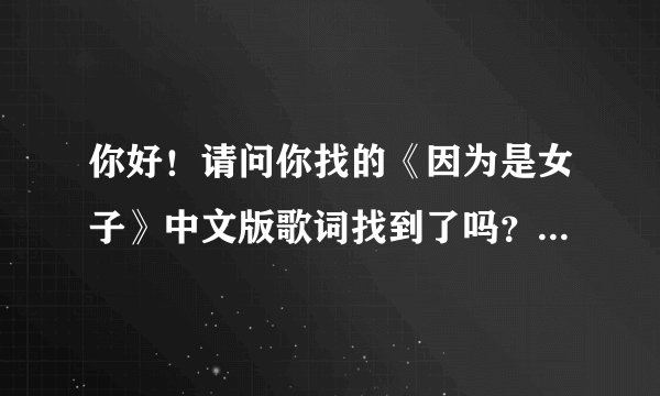 你好！请问你找的《因为是女子》中文版歌词找到了吗？ 就是你讲的那个歌词、、
