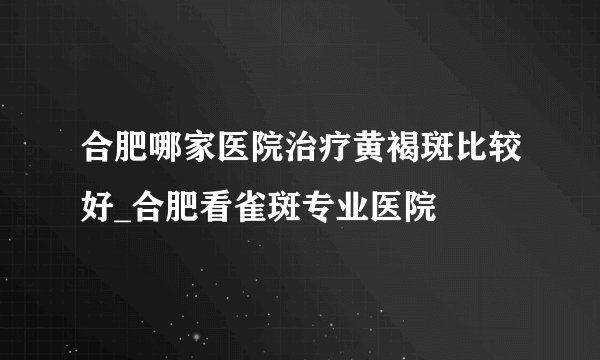 合肥哪家医院治疗黄褐斑比较好_合肥看雀斑专业医院