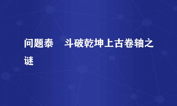问题泰囧斗破乾坤上古卷轴之谜