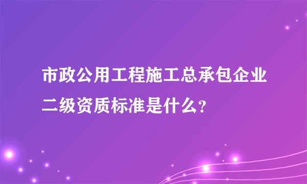 市政公用工程施工总承包企业二级资质标准是什么？