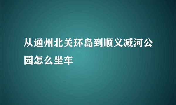 从通州北关环岛到顺义减河公园怎么坐车